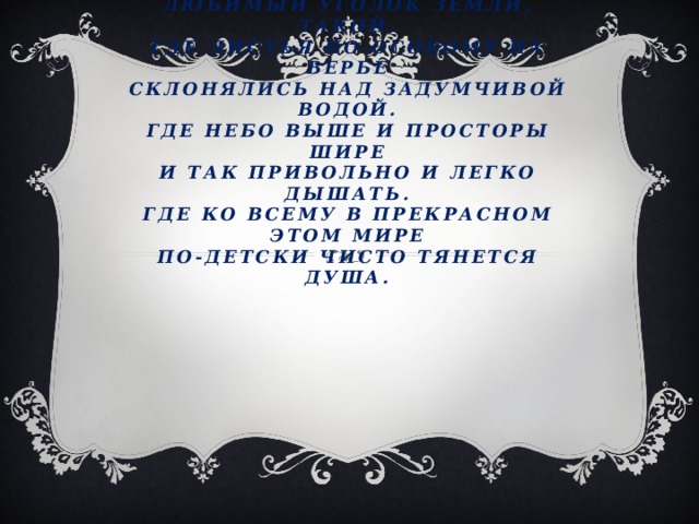 Введение.  У каждого на свете есть, наверно,  Любимый уголок земли, такой,  Где листья по-особому на вербе  Склонялись над задумчивой водой.  Где небо выше и просторы шире  И так привольно и легко дышать.  Где ко всему в прекрасном этом мире  По-детски чисто тянется душа.   