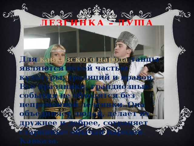 Лезгинка – душа Кавказа Для  кавказского народа  танцы являются некой частью культуры, традиций и нравов. Все праздники, грандиозные события не обходятся без непременной лезгинки. Она объединяет людей, делает их дружнее и добрее, сохраняет старинные обычаи народов Кавказа. 