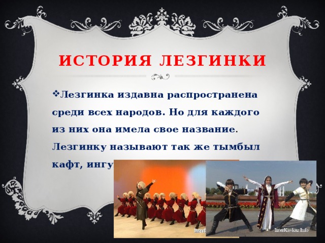История лезгинки Лезгинка издавна распространена среди всех народов. Но для каждого из них она имела свое название . Лезгинку называют так же тымбыл кафт, ингуш халхар, джанъыз. 