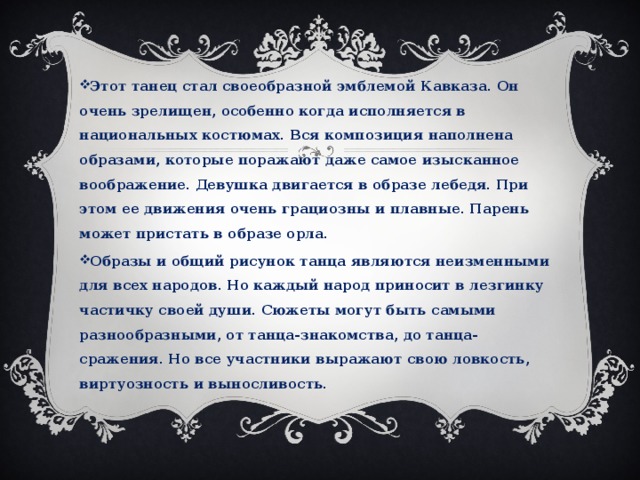 Этот танец стал своеобразной эмблемой Кавказа. Он очень зрелищен, особенно когда исполняется в национальных костюмах. Вся композиция наполнена образами, которые поражают даже самое изысканное воображение. Девушка двигается в образе лебедя. При этом ее движения очень грациозны и плавные. Парень может пристать в образе орла. Образы и общий рисунок танца являются неизменными для всех народов. Но каждый народ приносит в лезгинку частичку своей души. Сюжеты могут быть самыми разнообразными, от танца-знакомства, до танца-сражения. Но все участники выражают свою ловкость, виртуозность и выносливость.  