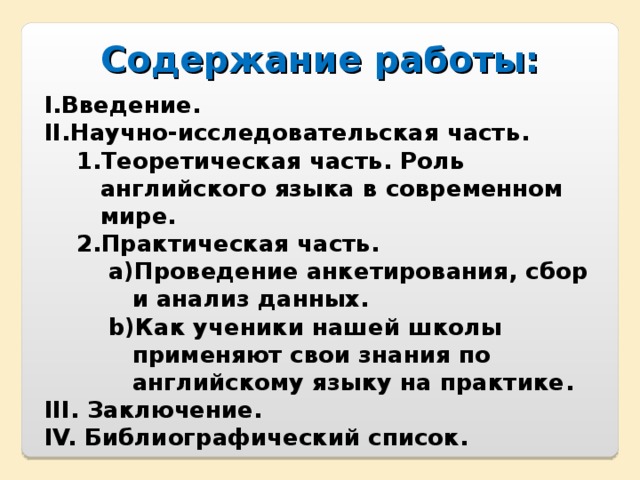 Содержание работы:  Введение . Научно-исследовательская часть . Теоретическая часть . Роль английского языка в современном мире. Практическая часть . Теоретическая часть . Роль английского языка в современном мире. Практическая часть . Проведение анкетирования, сбор и анализ данных . Как ученики нашей школы применяют свои знания по английскому языку на практике . Проведение анкетирования, сбор и анализ данных . Как ученики нашей школы применяют свои знания по английскому языку на практике . Проведение анкетирования, сбор и анализ данных . Как ученики нашей школы применяют свои знания по английскому языку на практике .  Заключение .  Библиографический список .   