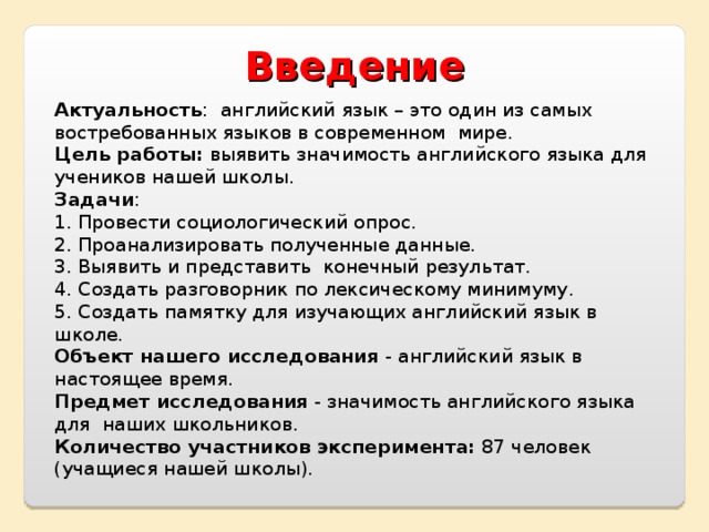Введение  Актуальность : английский язык – это один из самых востребованных языков в современном мире. Цель работы: выявить значимость английского языка для учеников нашей школы. Задачи : 1. Провести социологический опрос. 2. Проанализировать полученные данные. 3. Выявить и представить конечный результат. 4. Создать разговорник по лексическому минимуму. 5. Создать памятку для изучающих английский язык в школе. Объект нашего исследования - английский язык в настоящее время. Предмет исследования - значимость английского языка для наших школьников. Количество участников эксперимента: 87 человек (учащиеся нашей школы). 