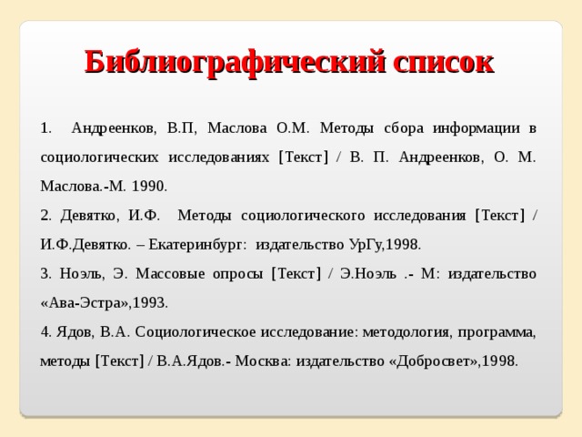 Библиографический список  1. Андреенков, В.П, Маслова О.М. Методы сбора информации в социологических исследованиях [Текст] / В. П. Андреенков, О. М. Маслова.-М. 1990. 2. Девятко, И.Ф. Методы социологического исследования [Текст] / И.Ф.Девятко. – Екатеринбург: издательство УрГу,1998. 3. Ноэль, Э. Массовые опросы [Текст] / Э.Ноэль .- М: издательство «Ава-Эстра»,1993. 4. Ядов, В.А. Социологическое исследование: методология, программа, методы [Текст] / В.А.Ядов.- Москва: издательство «Добросвет»,1998. 