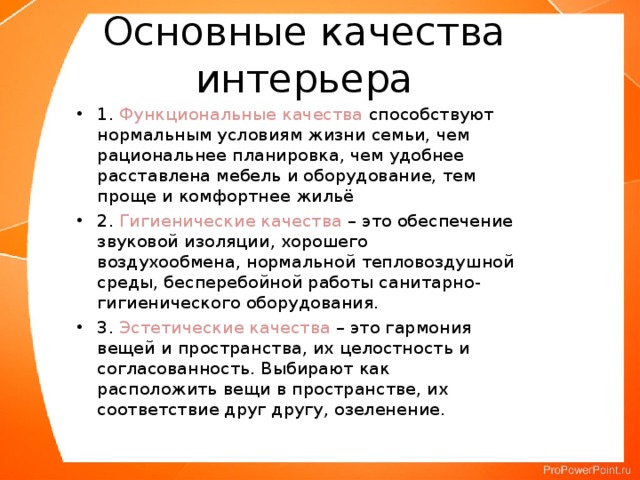 Основные качества интерьера 1. Функциональные качества способствуют нормальным условиям жизни семьи, чем рациональнее планировка, чем удобнее расставлена мебель и оборудование, тем проще и комфортнее жильё 2. Гигиенические качества – это обеспечение звуковой изоляции, хорошего воздухообмена, нормальной тепловоздушной среды, бесперебойной работы санитарно-гигиенического оборудования. 3. Эстетические качества – это гармония вещей и пространства, их целостность и согласованность. Выбирают как расположить вещи в пространстве, их соответствие друг другу, озеленение.  
