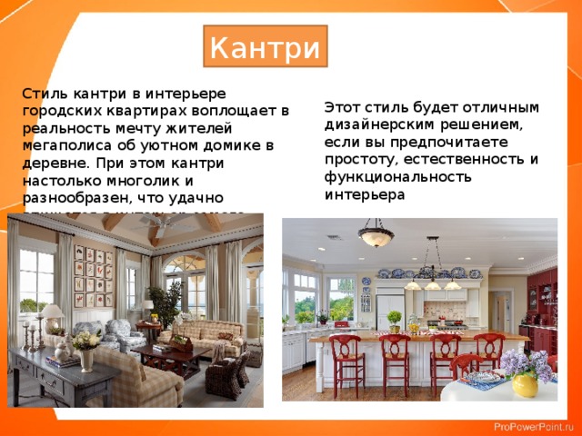 Кантри Стиль кантри в интерьере городских квартирах воплощает в реальность мечту жителей мегаполиса об уютном домике в деревне. При этом кантри настолько многолик и разнообразен, что удачно впишется в интерьер самого современного жилища. Этот стиль будет отличным дизайнерским решением, если вы предпочитаете простоту, естественность и функциональность интерьера 