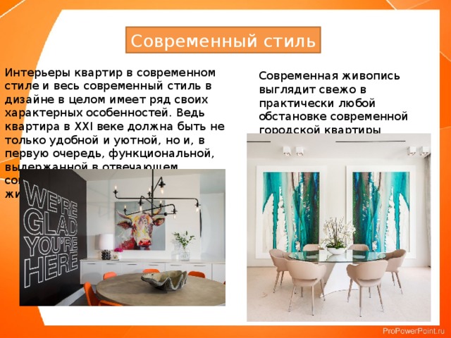 Современный стиль Интерьеры квартир в современном стиле и весь современный стиль в дизайне в целом имеет ряд своих характерных особенностей. Ведь квартира в XXI веке должна быть не только удобной и уютной, но и, в первую очередь, функциональной, выдержанной в отвечающем современным тенденциям и ритму жизни стиле. Современная живопись выглядит свежо в практически любой обстановке современной городской квартиры 