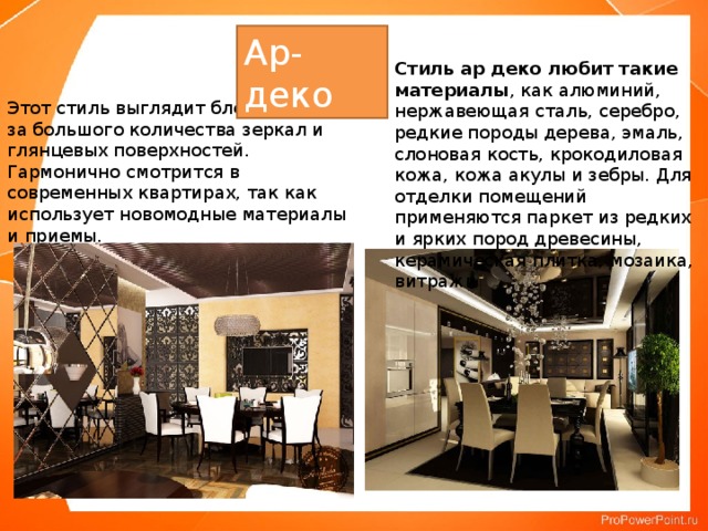 Ар-деко Стиль ар деко любит такие материалы , как алюминий, нержавеющая сталь, серебро, редкие породы дерева, эмаль, слоновая кость, крокодиловая кожа, кожа акулы и зебры. Для отделки помещений применяются паркет из редких и ярких пород древесины, керамическая плитка, мозаика, витражи Этот стиль выглядит блестяще из-за большого количества зеркал и глянцевых поверхностей. Гармонично смотрится в современных квартирах, так как использует новомодные материалы и приемы.    