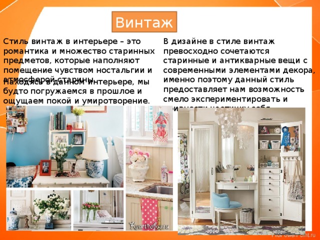 Винтаж Стиль винтаж в интерьере – это романтика и множество старинных предметов, которые наполняют помещение чувством ностальгии и атмосферой старины.    В дизайне в стиле винтаж превосходно сочетаются старинные и антикварные вещи с современными элементами декора, именно поэтому данный стиль предоставляет нам возможность смело экспериментировать и привнести частичку себя.    Находясь в данном интерьере, мы будто погружаемся в прошлое и ощущаем покой и умиротворение.    