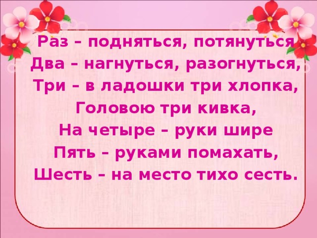  Раз – подняться, потянуться Два – нагнуться, разогнуться, Три – в ладошки три хлопка, Головою три кивка, На четыре – руки шире Пять – руками помахать, Шесть – на место тихо сесть. 