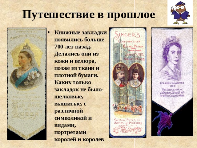 Путешествие в прошлое Книжные закладки появились больше 700 лет назад. Делались они из кожи и велюра, позже из ткани и плотной бумаги. Каких только закладок не было- шелковые, вышитые, с различной символикой и видами, портретами королей и королев 