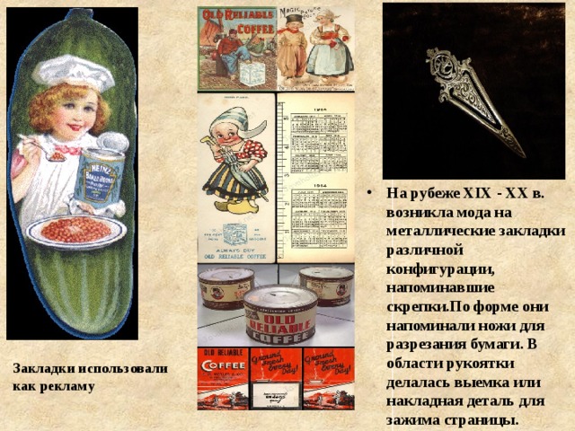 На рубеже XIX - XX в. возникла мода на металлические закладки различной конфигурации, напоминавшие скрепки.По форме они напоминали ножи для разрезания бумаги. В области рукоятки делалась выемка или накладная деталь для зажима страницы.  Закладки использовали как рекламу 