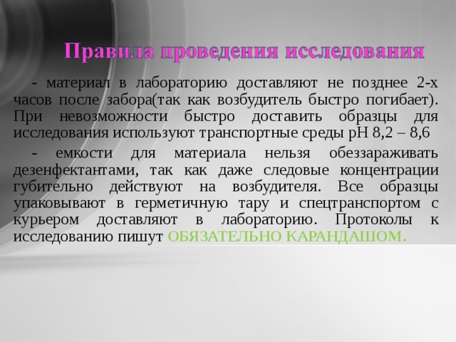  - материал в лабораторию доставляют не позднее 2-х часов после забора(так как возбудитель быстро погибает). При невозможности быстро доставить образцы для исследования используют транспортные среды рН 8,2 – 8,6 - емкости для материала нельзя обеззараживать дезенфектантами, так как даже следовые концентрации губительно действуют на возбудителя. Все образцы упаковывают в герметичную тару и спецтранспортом с курьером доставляют в лабораторию. Протоколы к исследованию пишут ОБЯЗАТЕЛЬНО КАРАНДАШОМ. 