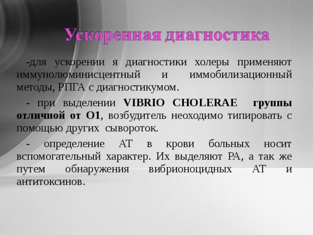 -для ускорении я диагностики холеры применяют иммунолюминисцентный и иммобилизационный методы, РПГА с диагностикумом. - при выделении VIBRIO CHOLERAE группы отличной от О1 ,  возбудитель неоходимо типировать с помощью других сывороток. - определение АТ в крови больных носит вспомогательный характер. Их выделяют РА, а так же путем обнаружения вибрионоцидных АТ и антитоксинов. 