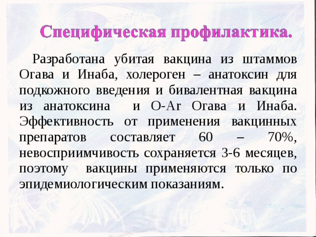 Разработана убитая вакцина из штаммов Огава и Инаба, холероген – анатоксин для подкожного введения и бивалентная вакцина из анатоксина и О-Аr Огава и Инаба. Эффективность от применения вакцинных препаратов составляет 60 – 70%, невосприимчивость сохраняется 3-6 месяцев, поэтому вакцины применяются только по эпидемиологическим показаниям.  