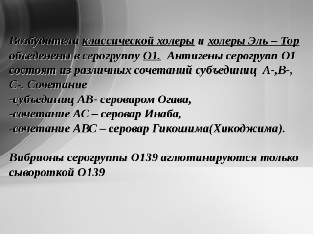 Возбудители классической холеры и холеры Эль – Тор объеденены в серогруппу О1. Антигены серогрупп О1 состоят из различных сочетаний субъединиц А-,В-, С-. Сочетание -субъединиц АВ- сероваром Огава, -сочетание АС – серовар Инаба, -сочетание АВС – серовар Гикошима(Хикоджима).  Вибрионы серогруппы О139 аглютинируются только сывороткой О139 