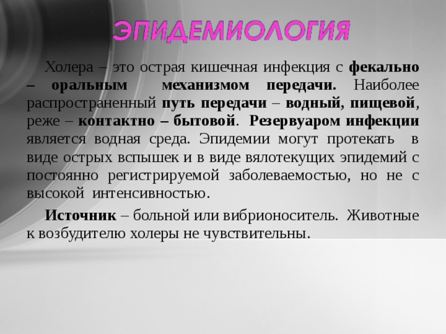 Холера – это острая кишечная инфекция с фекально – оральным  механизмом передачи. Наиболее распространенный путь передачи – водный, пищевой , реже – контактно – бытовой . Резервуаром инфекции является водная среда. Эпидемии могут протекать в виде острых вспышек и в виде вялотекущих эпидемий с постоянно регистрируемой заболеваемостью, но не с высокой интенсивностью. Источник – больной или вибрионоситель. Животные к возбудителю холеры не чувствительны. 