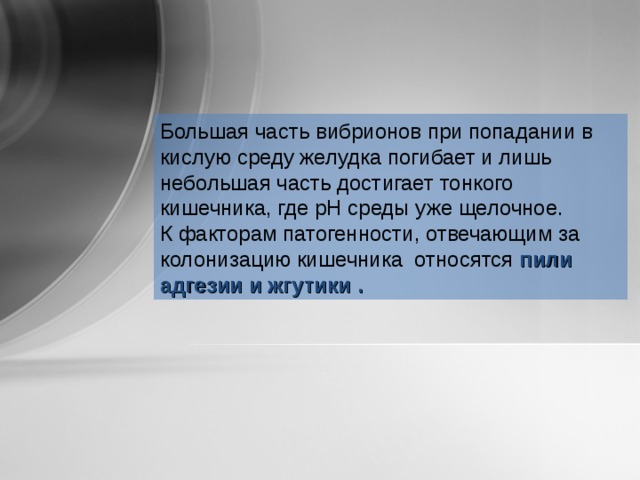 Большая часть вибрионов при попадании в кислую среду желудка погибает и лишь небольшая часть достигает тонкого кишечника, где рН среды уже щелочное. К факторам патогенности, отвечающим за колонизацию кишечника относятся пили адгезии и жгутики  . 