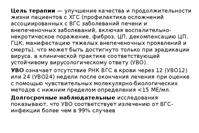 Цель терапии — улучшение качества и продолжительности жизни пациентов с ХГС (профилактика осложнений ассоциированных с ВГС заболеваний печени и внепеченочных заболеваний, включая воспалительно-некротическое поражение, фиброз, ЦП, декомпенсацию ЦП, ГЦК, манифестацию тяжелых внепеченочных проявлений и смерть), что может быть достигнуто только при эрадикации вируса, в клинической практике соответствующей устойчивому вирусологическому ответу (УВО). УВО означает отсутствие РНК ВГС в крови через 12 (УВО12) или 24 (УВО24) недели после окончания лечения при оценке с помощью чувствительных молекулярно-биологических методов с нижним пределом определения Долгосрочные наблюдательные исследования показывают, что УВО соответствует излечению от ВГС- инфекции более чем в 99% случаев 