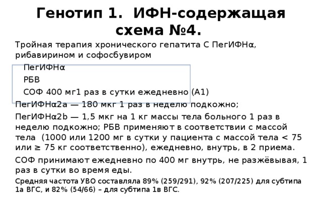 Генотип 1. ИФН-содержащая схема №4. Тройная терапия хронического гепатита С ПегИФНα, рибавирином и софосбувиром  ПегИФНα  РБВ  СОФ 400 мг1 раз в сутки ежедневно (А1) ПегИФНα2а — 180 мкг 1 раз в неделю подкожно; ПегИФНα2b — 1,5 мкг на 1 кг массы тела больного 1 раз в неделю подкожно; РБВ применяют в соответствии с массой тела (1000 или 1200 мг в сутки у пациента с массой тела СОФ принимают ежедневно по 400 мг внутрь, не разжёвывая, 1 раз в сутки во время еды. Средняя частота УВО составляла 89% (259/291), 92% (207/225) для субтипа 1а ВГС, и 82% (54/66) – для субтипа 1в ВГС. 