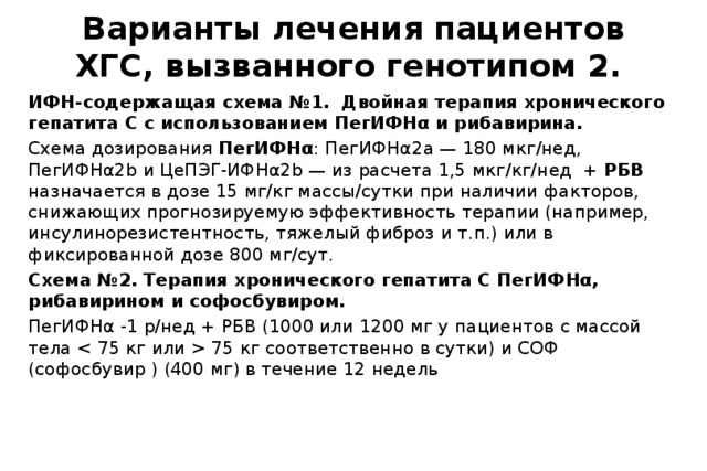 Варианты лечения пациентов ХГС, вызванного генотипом 2. ИФН-содержащая схема №1. Двойная терапия хронического гепатита С с использованием ПегИФНα и рибавирина. Схема дозирования ПегИФНα : ПегИФНα2а — 180 мкг/нед, ПегИФНα2b и ЦеПЭГ-ИФНα2b — из расчета 1,5 мкг/кг/нед + РБВ назначается в дозе 15 мг/кг массы/сутки при наличии факторов, снижающих прогнозируемую эффективность терапии (например, инсулинорезистентность, тяжелый фиброз и т.п.) или в фиксированной дозе 800 мг/сут. Схема №2. Терапия хронического гепатита С ПегИФНα, рибавирином и софосбувиром. ПегИФНα -1 р/нед + РБВ (1000 или 1200 мг у пациентов с массой тела  75 кг соответственно в сутки) и СОФ (софосбувир ) (400 мг) в течение 12 недель 