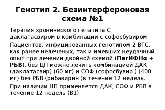 Генотип 2. Безинтерфероновая схема №1 Терапия хронического гепатита С даклатасвиром в комбинации с софосбувиром Пациентов, инфицированных генотипом 2 ВГС, как ранее нелеченых, так и имевших неудачный опыт при лечении двойной схемой ( ПегИФНα + РБВ ), без ЦП можно лечить комбинацией ДАК (даклатасвир) (60 мг) и СОФ (софосбувир ) (400 мг) без РБВ (рибавирин )в течение 12 недель. При наличии ЦП применяется ДАК, СОФ и РБВ в течение 12 недель (В1). 