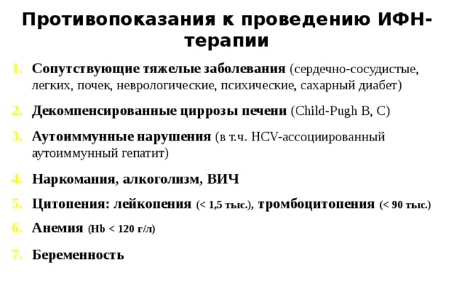 Противопоказания к проведению ИФН-терапии Сопутствующие тяжелые заболевания (сердечно-сосудистые, легких, почек, неврологические, психические, сахарный диабет) Декомпенсированные циррозы печени (Child-Pugh B, C) Аутоиммунные нарушения (в т.ч. HCV-ассоциированный аутоиммунный гепатит) Наркомания, алкоголизм, ВИЧ  Цитопения: лейкопения ( тромбоцитопения ( Анемия (Hb  Беременность  