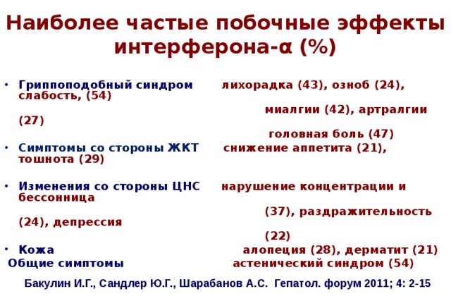 Наиболее частые побочные эффекты интерферона- α (%) Гриппоподобный синдром лихорадка (43), озноб (24), слабость, (54)  миалгии (42), артралгии (27)  головная боль (47) Симптомы со стороны ЖКТ снижение аппетита (21), тошнота (29)  Изменения со стороны ЦНС нарушение концентрации и бессонница  (37), раздражительность (24), депрессия  (22) Кожа алопеция (28), дерматит (21)  Общие симптомы астенический синдром (54) Бакулин И.Г., Сандлер Ю.Г., Шарабанов А.С. Гепатол. форум 2011; 4: 2-15  