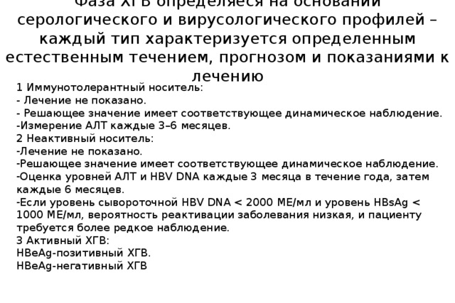 Фаза ХГВ определяеся на основании серологического и вирусологического профилей – каждый тип характеризуется определенным естественным течением, прогнозом и показаниями к лечению 1 Иммунотолерантный носитель: - Лечение не показано. - Решающее значение имеет соответствующее динамическое наблюдение. -Измерение АЛТ каждые 3–6 месяцев. 2 Неактивный носитель: Лечение не показано. Решающее значение имеет соответствующее динамическое наблюдение. Оценка уровней АЛТ и HBV DNA каждые 3 месяца в течение года, затем каждые 6 месяцев. Если уровень сывороточной HBV DNA 3 Активный ХГВ: HBeAg-позитивный ХГВ. HBeAg-негативный ХГВ 