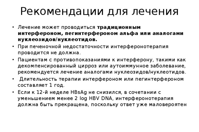 Рекомендации для лечения Лечение может проводиться традиционным интерфероном, пегинтерфероном альфа или аналогами нуклеозидов/нуклеотидов. При печеночной недостаточности интерферонотерапия проводится не должна. Пациентам с противопоказаниями к интерферону, такими как декомпенсированный цирроз или аутоиммунное заболевание, рекомендуется лечение аналогами нуклеозидов/нуклеотидов.  Длительность терапии интерфероном или пегинтерфероном составляет 1 год. Если к 12-й неделе HBsAg не снизился, в сочетании с уменьшением менее 2 log HBV DNA, интерферонотерапия должна быть прекращена, поскольку ответ уже маловероятен 