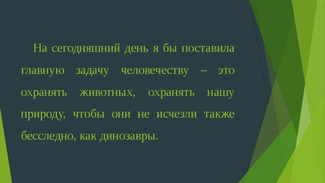 На сегодняшний день я бы поставила главную задачу человечеству – это охранять животных, охранять нашу природу, чтобы они не исчезли также бесследно, как динозавры.  