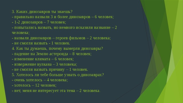 3. Каких динозавров ты знаешь?  - правильно назвали 3 и более динозавров – 6 человек;  - 1-2 динозавров – 7 человек;  - попытались назвать, но немного исказили название – 2 человека;  - назвали динозавров – героев фильмов – 2 человека;  - не смогли назвать - 1 человек.  4. Как ты думаешь, почему вымерли динозавры?  - падение на Землю астероида – 8 человек;  - изменение климата – 6 человек;  - извержение вулкана – 3 человека;  - не смогли назвать причину – 1 человек.  5. Хотелось ли тебе больше узнать о динозаврах?  - очень хотелось – 4 человека;  - хотелось – 12 человек;  - нет, меня не интересует эта тема – 2 человека .    