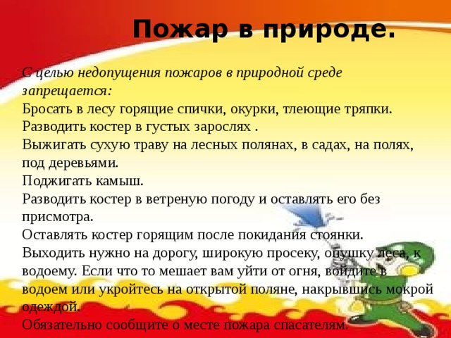 Пожар в природе.  С целью недопущения пожаров в природной среде запрещается: Бросать в лесу горящие спички, окурки, тлеющие тряпки. Разводить костер в густых зарослях . Выжигать сухую траву на лесных полянах, в садах, на полях, под деревьями. Поджигать камыш. Разводить костер в ветреную погоду и оставлять его без присмотра. Оставлять костер горящим после покидания стоянки. Выходить нужно на дорогу, широкую просеку, опушку леса, к водоему. Если что то мешает вам уйти от огня, войдите в водоем или укройтесь на открытой поляне, накрывшись мокрой одеждой. Обязательно сообщите о месте пожара спасателям. 