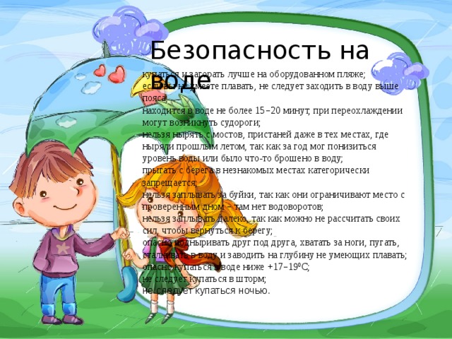 Безопасность на воде купаться и загорать лучше на оборудованном пляже; если вы не умеете плавать, не следует заходить в воду выше пояса; находится в воде не более 15 – 20 минут, при переохлаждении могут возникнуть судороги; нельзя нырять с мостов, пристаней даже в тех местах, где ныряли прошлым летом, так как за год мог понизиться уровень воды или было что-то брошено в воду; прыгать с берега в незнакомых местах категорически запрещается; нельзя заплывать за буйки, так как они ограничивают место с проверенным дном – там нет водоворотов; нельзя заплывать далеко, так как можно не рассчитать своих сил, чтобы вернуться к берегу; опасно подныривать друг под друга, хватать за ноги, пугать, сталкивать в воду и заводить на глубину не умеющих плавать; опасно купаться в воде ниже +17 – 19 0 С; не следует купаться в шторм; не следует купаться ночью. 