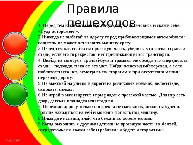 Правила пешеходов 1. Перед тем как выйти на проезжую часть, остановись и скажи себе: « Будь осторожен! » . 2.Никогда не выбегай на дорогу перед приближающимся автомобилем: водитель не может остановить машину сразу. 3.Перед тем как выйти на проезжую часть, убедись, что слева, справа и сзади, если это перекресток, нет приближающегося транспорта. 4. Выйдя из автобуса, троллейбуса и трамвая, не обходи его спереди или сзади – подожди, пока он отъедет. Найди пешеходный переход, а если поблизости его нет, осмотрись по сторонам и при отсутствии машин переходи дорогу. 5.Не выезжай на улицы и дороги на роликовых коньках, велосипеде, самокате, санках. 6.Не играй в мяч и другие игры рядом с проезжей частью. Для игр есть двор, детская площадка или стадион. 7. Переходи дорогу только поперек, а не наискосок, иначе ты будешь дольше находиться на ней и можешь попасть под машину. 8.Никогда не спеши, знай, что бежать по дороге нельзя. 9.Когда выходишь с другими детьми на проезжую часть, не болтай, сосредоточься и скажи себе и ребятам: « Будьте осторожны » .  