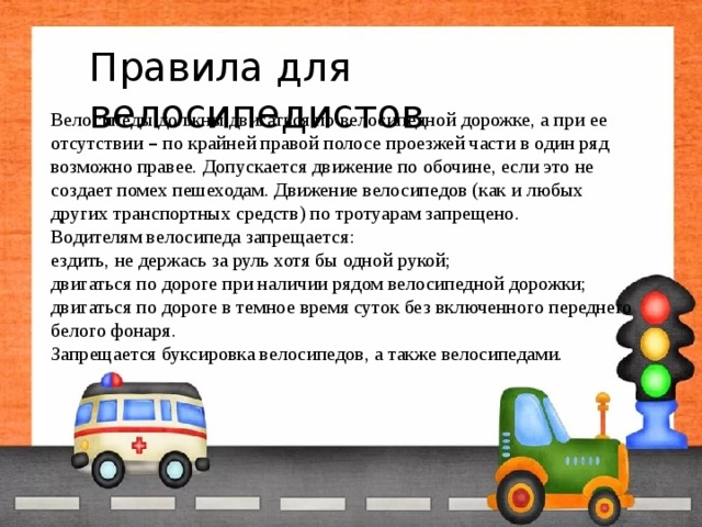 Правила для велосипедистов Велосипеды должны двигаться по велосипедной дорожке, а при ее отсутствии – по крайней правой полосе проезжей части в один ряд возможно правее. Допускается движение по обочине, если это не создает помех пешеходам. Движение велосипедов (как и любых других транспортных средств) по тротуарам запрещено. Водителям велосипеда запрещается: ездить, не держась за руль хотя бы одной рукой; двигаться по дороге при наличии рядом велосипедной дорожки; двигаться по дороге в темное время суток без включенного переднего белого фонаря. Запрещается буксировка велосипедов, а также велосипедами. 