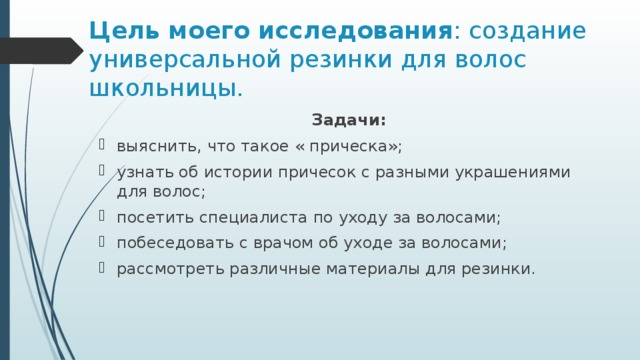 Цель моего исследования : создание универсальной резинки для волос школьницы.   Задачи: выяснить, что такое « прическа»; узнать об истории причесок с разными украшениями для волос; посетить специалиста по уходу за волосами; побеседовать с врачом об уходе за волосами; рассмотреть различные материалы для резинки. 
