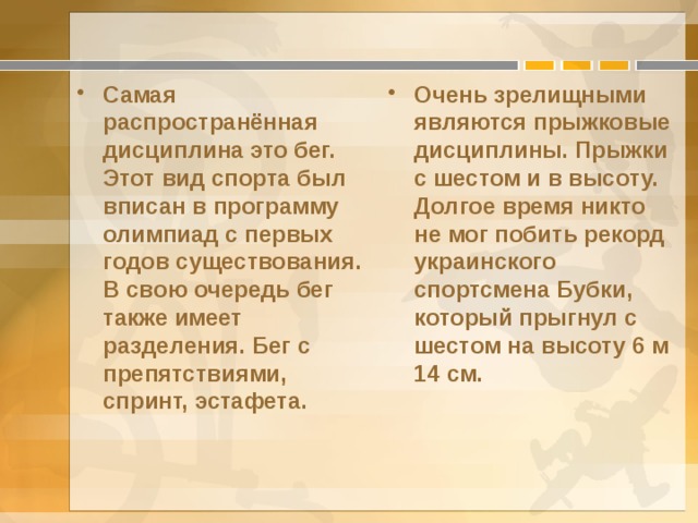 Самая распространённая дисциплина это бег. Этот вид спорта был вписан в программу олимпиад с первых годов существования. В свою очередь бег также имеет разделения. Бег с препятствиями, спринт, эстафета. Очень зрелищными являются прыжковые дисциплины. Прыжки с шестом и в высоту. Долгое время никто не мог побить рекорд украинского спортсмена Бубки, который прыгнул с шестом на высоту 6 м 14 см. 