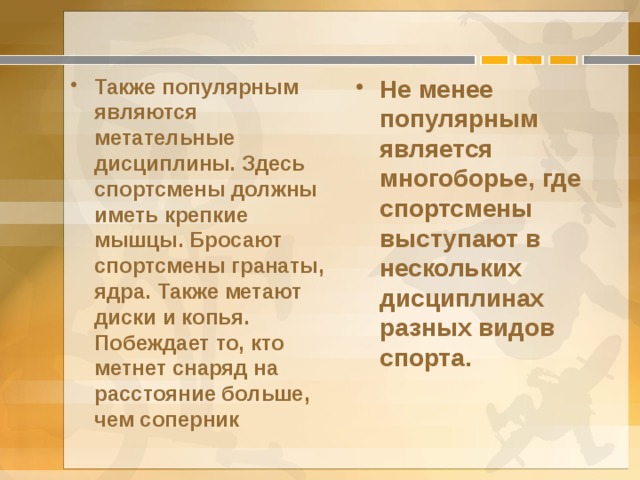 Также популярным являются метательные дисциплины. Здесь спортсмены должны иметь крепкие мышцы. Бросают спортсмены гранаты, ядра. Также метают диски и копья. Побеждает то, кто метнет снаряд на расстояние больше, чем соперник Не менее популярным является многоборье, где спортсмены выступают в нескольких дисциплинах разных видов спорта. 