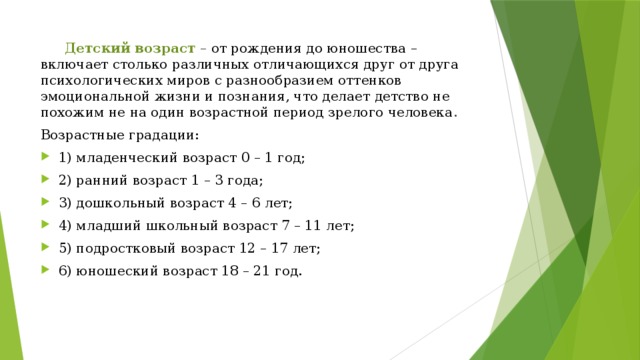  Детский  возраст – от  рождения до юношества  –  включает  столько  различных отличающихся друг  от  друга  психологических миров с разнообразием оттенков эмоциональной жизни и познания, что делает  детство  не  похожим не на один возрастной период зрелого человека . Возрастные  градации: 1) младенческий возраст 0 – 1 год; 2) ранний возраст 1 – 3 года; 3) дошкольный возраст 4 – 6 лет; 4) младший школьный возраст 7 – 11 лет; 5) подростковый возраст 12 – 17 лет; 6) юношеский возраст 18 – 21 год. 