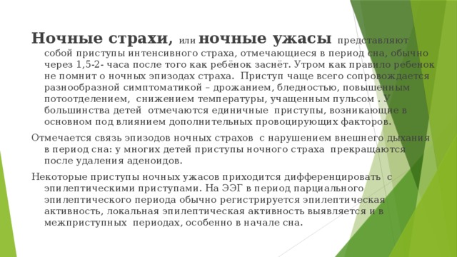 Ночные страхи, или ночные ужасы представляют собой приступы интенсивного страха, отмечающиеся в период сна, обычно через 1,5-2- часа после того как ребёнок заснёт. Утром как правило ребенок не помнит о ночных эпизодах страха. Приступ чаще всего сопровождается разнообразной симптоматикой – дрожанием, бледностью, повышенным потоотделением, снижением температуры, учащенным пульсом . У большинства детей отмечаются единичные приступы, возникающие в основном под влиянием дополнительных провоцирующих факторов. Отмечается связь эпизодов ночных страхов с нарушением внешнего дыхания в период сна: у многих детей приступы ночного страха прекращаются после удаления аденоидов. Некоторые приступы ночных ужасов приходится дифференцировать с эпилептическими приступами. На ЭЭГ в период парциального эпилептического периода обычно регистрируется эпилептическая активность, локальная эпилептическая активность выявляется и в межприступных периодах, особенно в начале сна. 
