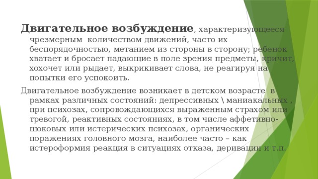 Двигательное возбуждение , характеризующееся чрезмерным количеством движений, часто их беспорядочностью, метанием из стороны в сторону; ребенок хватает и бросает падающие в поле зрения предметы, кричит, хохочет или рыдает, выкрикивает слова, не реагируя на попытки его успокоить. Двигательное возбуждение возникает в детском возрасте в рамках различных состояний: депрессивных \ маниакальных , при психозах, сопровождающихся выраженным страхом или тревогой, реактивных состояниях, в том числе аффетивно-шоковых или истерических психозах, органических поражениях головного мозга, наиболее часто – как истероформия реакция в ситуациях отказа, деривации и т.п. 