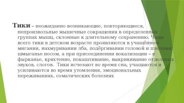 Тики  – неожиданно возникающие, повторяющиеся, непроизвольные мышечные сокращения в определенных группах мышц, склонные к длительному сохранению. Чаще всего тики в детском возрасте проявляются в учащённом мигании, нахмуривании лба, подёргивании головой и плечами, шмыганье носом, а при присоединении вокализации – в фырканье, кряхтение, покашливание, выкрикивание отдельных звуков, слогов. Тики исчезают во время сна, учащаются и усиливаются во время утомления, эмоциональных переживаниях, соматических болезнях 