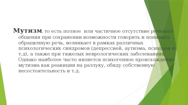 Мутизм , то есть полное или частичное отсутствие речевого общения при сохранении возможности говорить и понимать обращенную речь, возникает в рамках различных психологических синдромов (депрессией, аутизма, психозов и т.д), а также при тяжелых неврологических заболеваниях. Однако наиболее часто является психогенное происхождение мутизма как реакиции на разлуку, обиду собственную несостоятельность и т.д. 