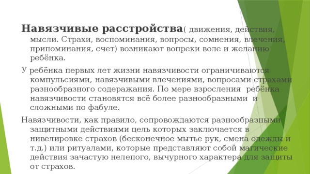 Навязчивые расстройства ( движения, действия, мысли. Страхи, воспоминания, вопросы, сомнения, влечения, припоминания, счет) возникают вопреки воле и желанию ребёнка. У ребёнка первых лет жизни навязчивости ограничиваются компульсиями, навязчивыми влечениями, вопросами страхами разнообразного содеражания. По мере взросления ребёнка навязчивости становятся всё более разнообразными и сложными по фабуле. Навязчивости, как правило, сопровождаются разнообразными защитными действиями цель которых заключается в нивелировке страхов (бесконечное мытье рук, смена одежды и т.д.) или ритуалами, которые представляют собой магические действия зачастую нелепого, вычурного характера для защиты от страхов. 