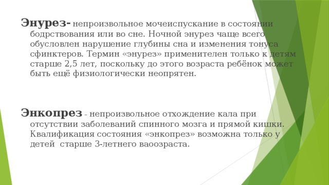 Энурез-  непроизвольное мочеиспускание в состоянии бодрствования или во сне. Ночной энурез чаще всего обусловлен нарушение глубины сна и изменения тонуса сфинктеров. Термин «энурез» применителен только к детям старше 2,5 лет, поскольку до этого возраста ребёнок может быть ещё физиологически неопрятен. Энкопрез – непроизвольное отхождение кала при отсутствии заболеваний спинного мозга и прямой кишки. Квалификация состояния «энкопрез» возможна только у детей старше 3-летнего ваоозраста. 