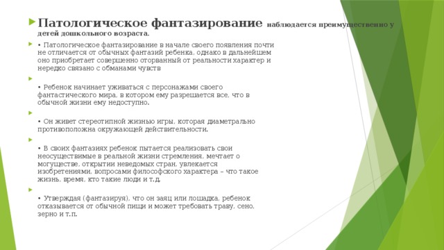 Патологическое фантазирование наблюдается преимущественно у детей дошкольного возраста. • Патологическое фантазирование в начале своего появления почти  не отличается от обычных фантазий ребенка, однако в дальнейшем  оно приобретает совершенно оторванный от реальности характер и  нередко связано с обманами чувств  • Ребенок начинает уживаться с персонажами своего  фантастического мира, в котором ему разрешается все, что в  обычной жизни ему недоступно.  • Он живет стереотипной жизнью игры, которая диаметрально  противоположна окружающей действительности.  • В своих фантазиях ребенок пытается реализовать свои  неосуществимые в реальной жизни стремления, мечтает о  могуществе, открытии неведомых стран, увлекается  изобретениями, вопросами философского характера – что такое  жизнь, время, кто такие люди и т.д.  • Утверждая (фантазируя), что он заяц или лошадка, ребенок  отказывается от обычной пищи и может требовать траву, сено,  зерно и т.п. 