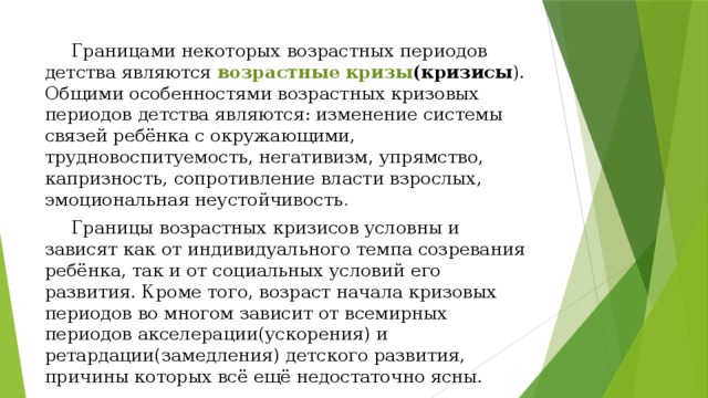  Границами некоторых возрастных периодов детства являются возрастные  кризы (кризисы ). Общими особенностями возрастных кризовых периодов детства являются: изменение системы связей ребёнка с окружающими, трудновоспитуемость, негативизм, упрямство, капризность, сопротивление власти взрослых, эмоциональная неустойчивость .  Границы возрастных кризисов условны и зависят как от индивидуального темпа созревания ребёнка, так и от социальных условий его развития. Кроме того, возраст начала кризовых периодов во многом зависит от всемирных периодов акселерации(ускорения) и ретардации(замедления) детского развития, причины которых всё ещё недостаточно ясны. 