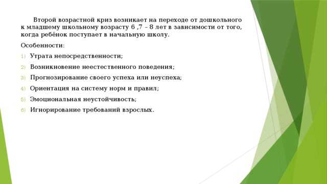  Второй возрастной криз возникает на переходе от дошкольного к младшему школьному возрасту 6 ,7 – 8 лет в зависимости от того, когда ребёнок поступает в начальную школу. Особенности: Утрата непосредственности; Возникновение неестественного поведения; Прогнозирование своего успеха или неуспеха; Ориентация на систему норм и правил; Эмоциональная неустойчивость; Игнорирование требований взрослых. 