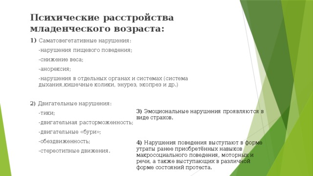 Психические расстройства младенческого возраста: 1) Саматовегетативные нарушения:  -нарушения пищевого поведения;  -снижение веса;  -анорексия;  -нарушения в отдельных органах и системах (система дыхания,кишечные колики, энурез, экопрез и др.) 2) Двигательные нарушения:  -тики;  -двигательная расторможенность;  -двигательные «бури»;  -обездвиженность;  -стереотипные движения. 3) Эмоциональные нарушения проявляются в виде страхов. 4) Нарушения поведения выступают в форме утраты ранее приобретённых навыков макросоциального поведения, моторных и речи, а также выступающих в различной форме состояний протеста.  