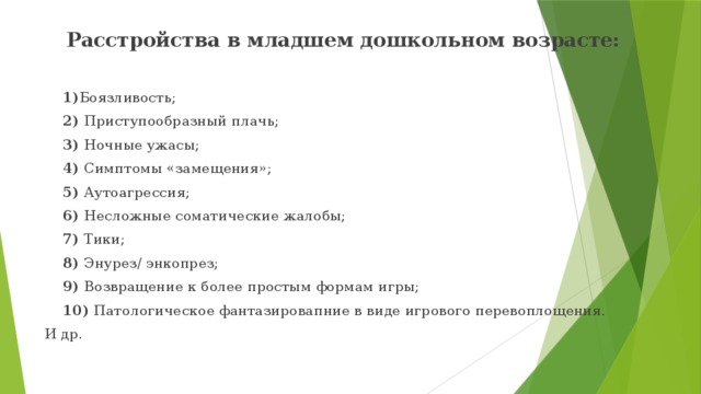 Расстройства в младшем дошкольном возрасте:   1) Боязливость;  2) Приступообразный плачь;  3) Ночные ужасы;  4) Симптомы «замещения»;  5) Аутоагрессия;  6) Несложные соматические жалобы;  7) Тики;  8) Энурез/ энкопрез;  9) Возвращение к более простым формам игры;  10) Патологическое фантазировапние в виде игрового перевоплощения. И др. 